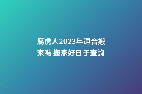 屬虎人2023年適合搬家嗎 搬家好日子查詢